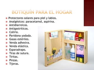 Botiquín para el hogarProtectores solares para piel y labios. Analgésicos: paracetamol, aspirina.Antidiarreicos.Antigastriticos. Colirio.Pavidona yodada. Gasas estériles. Venda adhesiva. Venda elástica. Esparadrapo. Tiras de sutura. Tiritas. Pinzas. Tijeras.