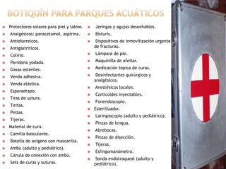 Botiquín para parques acuáticosProtectores solares para piel y labios. Analgésicos: paracetamol, aspirina.Antidiarreicos.Antigastriticos. Colirio.Pavidona yodada. Gasas estériles. Venda adhesiva. Venda elástica. Esparadrapo. Tiras de sutura. Tiritas. Pinzas. Tijeras.Material de cura. Camilla basculante. Botella de oxígeno con mascarilla.Ambú (adulto y pediátrico). Cánula de conexión con ambú. Sets de curas y suturas. Jeringas y agujas desechables. Bisturís. Dispositivos de inmovilización urgente de fracturas. Lámpara de pie. Maquinilla de afeitar. Medicación tópica de curas. Desinfectantes quirúrgicos y analgésicos. Anestésicos locales. Corticoides inyectables. Fonendoscopio.Esterilizador. Laringoscopio (adulto y pediátrico). Pinzas de lengua. Abrebocas. Pinzas de disección. Tijeras.Esfingomanómetro. Sonda endotraqueal (adulto y pediátrico).