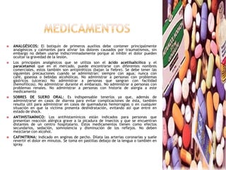 medicamentosANALGÉSICOS: El botiquín de primeros auxilios debe contener principalmente analgésicos y calmantes para aliviar los dolores causados por traumatismos, sin embargo no deben usarse indiscriminadamente porque al inhibir el dolor pueden ocultar la gravedad de la lesión.Los principales analgésicos que se utiliza son el ácido acetilsalicílico y el paracetamol que en el mercado, puede encontrarse con diferentes nombres comerciales, estos también son antipiréticos (bajan la fiebre). Se debe tener las siguientes precauciones cuando se administran: siempre con agua; nunca con café, gaseosa o bebidas alcohólicas. No administrar a personas con problemas gástricos (ulceras) No administrar a personas que sangran con facilidad (hemofílicos). No administrar durante el embarazo. No administrar a personas con problemas renales. No administrar a personas con historia de alergia a este medicamentoSOBRES DE SUERO ORAL: Es indispensable tenerlos ya que, además de administrarse en casos de diarrea para evitar complicaciones de ésta, también resulta útil para administrar en casos de quemaduras hemorragias o en cualquier situación en que la víctima presenta deshidratación, evitando así que entre en estado de shock.ANTIHISTAMÍNICO: Los antihistamínicos están indicados para personas que presentan reacción alérgica grave a la picadura de insectos y que se encuentran distantes de un centro hospitalario. Estos medicamentos tienen como efectos secundarios, sedación, somnolencia y disminución de los reflejos. No deben mezclarse con alcohol.CAFINITRINA: Indicado en anginas de pecho. Dilata las arterias coronarias y suele revertir el dolor en minutos. Se toma en pastillas debajo de la lengua o también en spray.