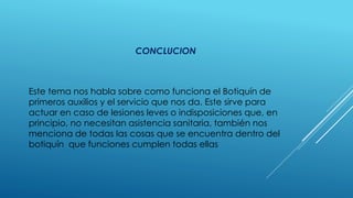 CONCLUCION
Este tema nos habla sobre como funciona el Botiquín de
primeros auxilios y el servicio que nos da. Este sirve para
actuar en caso de lesiones leves o indisposiciones que, en
principio, no necesitan asistencia sanitaria, también nos
menciona de todas las cosas que se encuentra dentro del
botiquín que funciones cumplen todas ellas
 