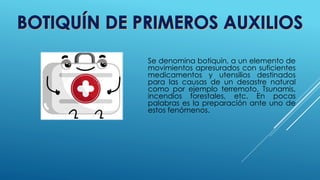 Se denomina botiquín, a un elemento de
movimientos apresurados con suficientes
medicamentos y utensilios destinados
para las causas de un desastre natural
como por ejemplo terremoto, Tsunamis,
incendios forestales, etc. En pocas
palabras es la preparación ante uno de
estos fenómenos.
 