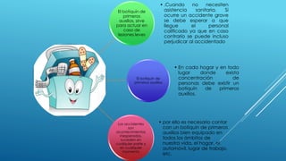 El botiquín de
primeros
auxilios, sirve
para actuar en
caso de
lesiones leves
• .Cuando no necesiten
asistencia sanitaria. Si
ocurre un accidente grave
se debe esperar a que
llegue el personal
calificado ya que en caso
contrario se puede incluso
perjudicar al accidentado
El botiquín de
primeros auxilios
• En cada hogar y en todo
lugar donde exista
concentración de
personas debe existir un
botiquín de primeros
auxilios.
Los accidentes
son
acontecimientos
inesperados,
suceden en
cualquier parte y
en cualquier
momento
• por ello es necesario contar
con un botiquín de primeros
auxilios bien equipado en
todos los ámbitos de
nuestra vida, el hogar, el
automóvil, lugar de trabajo,
etc.
 