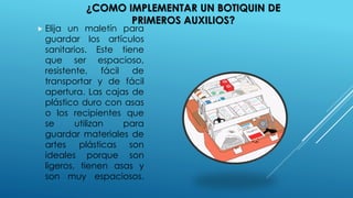  Elija un maletín para
guardar los artículos
sanitarios. Este tiene
que ser espacioso,
resistente, fácil de
transportar y de fácil
apertura. Las cajas de
plástico duro con asas
o los recipientes que
se utilizan para
guardar materiales de
artes plásticas son
ideales porque son
ligeros, tienen asas y
son muy espaciosos.
¿COMO IMPLEMENTAR UN BOTIQUIN DE
PRIMEROS AUXILIOS?
 