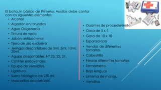 El botiquín básico de Primeros Auxilios debe contar
con los siguientes elementos:
• Alcohol
• Algodón en torundas
• Agua Oxigenada
• Tintura de yodo
• Jabón antibacterial
• Tijera de uso exclusivo
• Jeringas descartables de 3ml, 5ml, 10ml,
20ml.
• Agujas descartables: N° 23, 22, 21.
• Catéter endovenoso.
• Equipo de venoclisis.
• Ligadura.
• Suero fisiológico de 250 ml.
• Mascarillas descartable.
• Guantes de procedimiento
• Gasa de 5 x 5
• Gasa de 10 x 10
• Esparadrapo
• Vendas de diferentes
tamaños
• Cabestrillo
• Férulas diferentes tamaños
• Termómetro.
• Baja lenguas
• Linterna de manos.
• Venditas
 