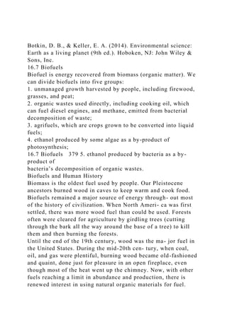 Botkin, D. B., & Keller, E. A. (2014). Environmental science:
Earth as a living planet (9th ed.). Hoboken, NJ: John Wiley &
Sons, Inc.
16.7 Biofuels
Biofuel is energy recovered from biomass (organic matter). We
can divide biofuels into five groups:
1. unmanaged growth harvested by people, including firewood,
grasses, and peat;
2. organic wastes used directly, including cooking oil, which
can fuel diesel engines, and methane, emitted from bacterial
decomposition of waste;
3. agrifuels, which are crops grown to be converted into liquid
fuels;
4. ethanol produced by some algae as a by-product of
photosynthesis;
16.7 Biofuels 379 5. ethanol produced by bacteria as a by-
product of
bacteria’s decomposition of organic wastes.
Biofuels and Human History
Biomass is the oldest fuel used by people. Our Pleistocene
ancestors burned wood in caves to keep warm and cook food.
Biofuels remained a major source of energy through- out most
of the history of civilization. When North Ameri- ca was first
settled, there was more wood fuel than could be used. Forests
often were cleared for agriculture by girdling trees (cutting
through the bark all the way around the base of a tree) to kill
them and then burning the forests.
Until the end of the 19th century, wood was the ma- jor fuel in
the United States. During the mid-20th cen- tury, when coal,
oil, and gas were plentiful, burning wood became old-fashioned
and quaint, done just for pleasure in an open fireplace, even
though most of the heat went up the chimney. Now, with other
fuels reaching a limit in abundance and production, there is
renewed interest in using natural organic materials for fuel.
 