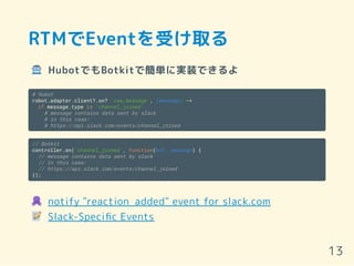 RTMでEventを受け取る
HubotでもBotkitで簡単に実装できるよ
# Hubot
robot.adapter.client?.on? 'raw_message', (message) ->
if message.type is 'channel_joined'
# message contains data sent by slack
# in this case:
# https://api.slack.com/events/channel_joined
// Botkit
controller.on('channel_joined', function(bot, message) {
// message contains data sent by slack
// in this case:
// https://api.slack.com/events/channel_joined
});
notify "reaction_added" event for slack.com
Slack-Speciﬁc Events
13
 