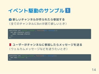 イベント駆動のサンプル
新しいチャンネルが作られたら参加する
（全てのチャンネルにBotが居て欲しいとき）
controller.on('channel_created', function(bot, message) {
bot.api.channels.join({
name: message.channel
});
});
ユーザーがチャンネルに参加したらメッセージを送る
（ウェルカムメッセージなどを送りたいとき）
controller.on('channel_joined', function(bot, message) {
bot.say('Welcome!');
});
14
 