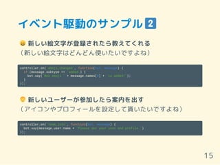 イベント駆動のサンプル
新しい絵文字が登録されたら教えてくれる
（新しい絵文字はどんどん使いたいですよね）
controller.on('emoji_changed', function(bot, message) {
if (message.subtype == 'added') {
bot.say('New emoji ' + message.names[0] + 'is added!');
}
});
新しいユーザーが参加したら案内を出す
（アイコンやプロフィールを設定して貰いたいですよね）
controller.on('team_join', function(bot, message) {
bot.say(message.user.name + 'Please set your icon and profile.')
});
15
 