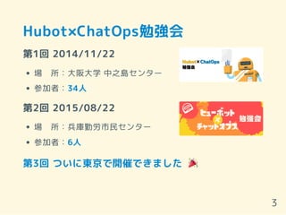 Hubot×ChatOps勉強会
第1回 2014/11/22
場　所：大阪大学 中之島センター
参加者：34人
第2回 2015/08/22
場　所：兵庫勤労市民センター
参加者：6人
第3回 ついに東京で開催できました
3
 