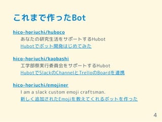 これまで作ったBot
hico-horiuchi/huboco
あなたの研究生活をサポートするHubot
Hubotでボット開発はじめてみた
hico-horiuchi/kaobashi
工学部祭実行委員会をサポートするHubot
HubotでSlackのChannelとTrelloのBoardを連携
hico-horiuchi/emojiner
I am a slack custom emoji craftsman.
新しく追加されたEmojiを教えてくれるボットを作った
4
 