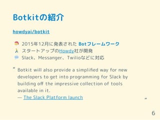 Botkitの紹介
howdyai/botkit
2015年12月に発表された Botフレームワーク
スタートアップのHowdy社が開発
Slack、Messanger、Twilioなどに対応
Botkit will also provide a simpliﬁed way for new
developers to get into programming for Slack by
building oﬀ the impressive collection of tools
available in it.
— The Slack Platform launch
“
“
6
 