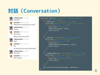 対話（Conversation）
controller.hears(['pizzatime'], 'message_received',
function(bot, message) {
var askFlavor = function(err, convo) {
convo.ask('What flavor of pizza do you want?',
function(response, convo) {
convo.say('Awesome.');
askSize(response, convo);
convo.next();
}
);
};
var askSize = function(response, convo) {
convo.ask('What size do you want?',
function(response, convo) {
convo.say('Ok.')
askWhereDeliver(response, convo);
convo.next();
}
);
};
var askWhereDeliver = function(response, convo) {
convo.ask('So where do you want it delivered?',
function(response, convo) {
convo.say('Ok! Good bye.');
convo.next();
}
);
};
bot.startConversation(message, askFlavor);
});
8
 