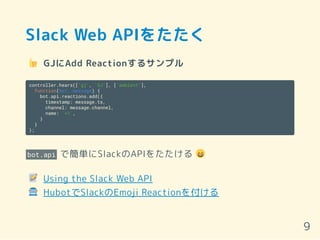 Slack Web APIをたたく
GJにAdd Reactionするサンプル
controller.hears(['gj', 'GJ'], ['ambient'],
function(bot, message) {
bot.api.reactions.add({
timestamp: message.ts,
channel: message.channel,
name: '+1',
}
}
);
bot.api で簡単にSlackのAPIをたたける
Using the Slack Web API
HubotでSlackのEmoji Reactionを付ける
9
 