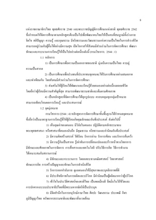 8

แหงราชอาณาจักรไทย พุทธศักราช 2540 และพระราชบัญญัติการศึกษาแหงชาติ พุทธศักราช 2542
ซึ่งกําหนดใหจัดการศึกษาตามหลักสูตรตองเปนไปเพื่อพัฒนาคนไทยใหเปนคนที่สมบูรณทั้งรางกาย
จิตใจ สติปญญา ความรู และคุณธรรม มีจริยธรรมและวัฒนธรรมแหงความเปนไทยในการดํารงชีวิต
สามารถอยูรวมกับผูอื่นไดอยางมีความสุข เปดโอกาสใหสังคมมีสวนรวมในการจัดการศึกษา พัฒนา
ทักษะและกระบวนการเรียนรูใหเปนไปอยางตอเนื่องดังนี้ (กรมวิชาการ. 2544 : 1)
               1.1 หลักการ
                   1) เปนการศึกษาเพื่อความเปนเอกภาพของชาติ มุ งเนนความเปนไทย ควบคู
ความเปนสากล
                   2) เปนการศึกษาเพื่อปวงชนที่ประชาชนทุกคนจะไดรับการศึกษาอยางเสมอภาค
และเทาเทียมกัน โดยสังคมมีสวนรวมในการจัดการศึกษา
                   3) สงเสริมใหผูเรียนไดพัฒนาและเรียนรูดวยตนเองอยางตอเนื่องตลอดชีวิต
โดยถือวาผูเรียนมีความสําคัญที่สุด สามารถพัฒนาธรรมชาติและเต็มตามศักยภาพ
                   4) เปนหลักสูตรที่จัดการศึกษาไดทุกรูปแบบ ครอบคลุมทุกกลุมเปาหมาย
สามารถเทียบโอนผลการเรียนรู และประสบการณ
               1.2 จุดมุงหมาย
                    กรมวิชาการ (2544 : 4) หลกสตรการจดการศกษาขนพนฐานไดกาหนดจดหมาย
                                               ั ู       ั      ึ    ้ั ้ื        ํ     ุ
ซึ่งถือวาเปนมาตรฐานการเรียนรูที่ใหผูเรียนเกิดคุณลักษณะอันพึงประสงค ดังตอไปนี้
                    1) เห็นคุณคาของตนเอง มีวินัยในตนเอง ปฏิบัติตามหลักธรรมของ
พระพุทธศาสนา หรือศาสนาที่ตนเองนับถือ มีคุณธรรม จริยธรรมและคานิยมอันพึงประสงค
                    2) มีความคิดสรางสรรค ใฝเรียน รักการอาน รักการเขียน และรักการคนควา
                    3) มีความรูอันเปนสากล รูเทาทันการเปลี่ยนแปลงและกาวหนาทางวิทยาการ
มีทักษะและศักยภาพในการจัดการ การสื่อสารและเทคโนโลยี ปรับวิธีการคิด วิธีการทํางาน
ไดเหมาะสมกับสถานการณ
                    4) มีทักษะและกระบวนการ โดยเฉพาะทางคณิตศาสตร วิทยาศาสตร
ทักษะการคิด การสรางปญญาและทักษะในการดําเนินชีวิต
                    5) รักการออกกําลังกาย ดูแลตนเองใหมีสุขภาพและบุคลิกภาพที่ดี
                    6) มีประสิทธิภาพในการผลิตและบริโภค มีคานิยมเปนผูผลิตมากกวาผูบริโภค
                    7) เขาใจในประวัติศาสตรของชาติไทย เปนพลเมืองดี ยึดมั่นในวิถีชีวิตและ
การปกครองระบบประชาธิปไตยที่มีพระมหากษัตริยเปนประมุข
                    8) มีจิตสํานึกในการอนุรักษภาษาไทย ศิลปะ วัฒนธรรม ประเพณี กีฬา
ภูมิปญญาไทย ทรัพยากรธรรมชาติและพัฒนาสิ่งแวดลอม
 