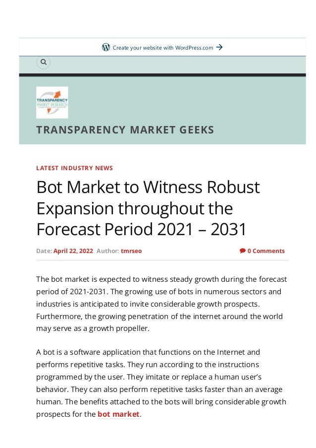 Home About Us

TRANSPARENCY MARKET GEEKS
0 Comments
LATEST INDUSTRY NEWS
Bot Market to Witness Robust
Expansion throughout the
Forecast Period 2021 – 2031
Date: April 22, 2022 Author: tmrseo 
The bot market is expected to witness steady growth during the forecast
period of 2021-2031. The growing use of bots in numerous sectors and
industries is anticipated to invite considerable growth prospects.
Furthermore, the growing penetration of the internet around the world
may serve as a growth propeller.
A bot is a software application that functions on the Internet and
performs repetitive tasks. They run according to the instructions
programmed by the user. They imitate or replace a human user’s
behavior. They can also perform repetitive tasks faster than an average
human. The bene몭ts attached to the bots will bring considerable growth
prospects for the bot market.
Get started
Create your website with WordPress.com
 