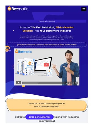 Presenting The Most Inc|
Promote This First To Market, All-In-One Bot
Solution That Your customers will Love!
Never seen, Revolutionary, A.I Powered All-in-one Marketing platform - Facebook & Instagram
Chatbot + Automation Tool, Ecommerce, SMS/Email & Social Media Marketing - To supercharge
your marketing efforts, Automate Engagement, Leads & Sales!
(Includes Commercial License To Start a Business & Make Jumbo Profits)
Join Us For THE Best Converting Evergreen IM
Offer In The Market - Botmatic!
Get Upto $206 per customer (along with Recurring
commissions)
 