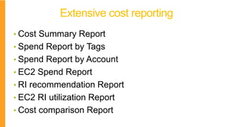 Extensive cost reporting
• Cost Summary Report
• Spend Report by Tags
• Spend Report by Account
• EC2 Spend Report
• RI recommendation Report
• EC2 RI utilization Report
• Cost comparison Report
 