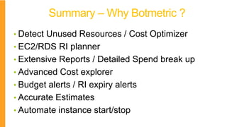 Summary – Why Botmetric ?
• Detect Unused Resources / Cost Optimizer
• EC2/RDS RI planner
• Extensive Reports / Detailed Spend break up
• Advanced Cost explorer
• Budget alerts / RI expiry alerts
• Accurate Estimates
• Automate instance start/stop
 