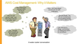 AWS Cost Management- Why it Matters
Hey I heard we’re
moving to AWS-
Pay as you
go..easy
Hmm…but I have played
around a bit- It’s quite
challenging
Why? It’s self
service, I hear. Just
start using it and you
can easily track
Not that Simple- Our
bills are increasing but
we are getting benefits
too- How to balance that
Oh... I thought
AWS Console has
all controls and
make its easy
Look- We have to
Design and Architect
our Deployment well to
be cost efficient
A water cooler conversation
 