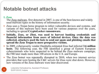 Notable botnet attacks
Lokendra Vishwakarma, Assistant Professor,
SVIIT-SVVV, Indore10
1. Zeus
The Zeus malware, first detected in 2007, is one of the best-known and widely
used malware types in the history of information security.
 Zeus uses a Trojan horse program to infect vulnerable devices and systems, and
variants of this malware have been used for various purposes over the years,
including to spread CryptoLocker ransomware.
 Initially, Zeus, or Zbot, was used to harvest banking credentials and
financial information from users of infected devices. Once the data was
collected, attackers used the bots to send out spam and phishing emails that
spread the Zeus Trojan to more prospective victims.
 In 2009, cybersecurity vendor Damballa estimated Zeus had infected 3.6 million
hosts. The following year, the FBI identified a group of Eastern European
cybercriminals who were suspected to be behind the Zeus malware campaign;
the FBI later made more than 100 arrests in the U.S. and Europe.
 The Zeus botnet was repeatedly disrupted in 2010, when two internet service
providers that were hosting the C&C servers for Zeus were shut down. However,
new versions of the Zeus malware were later discovered.
 