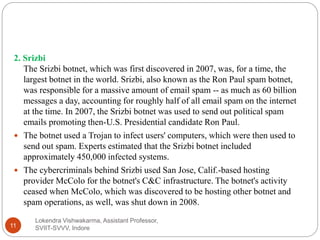 Lokendra Vishwakarma, Assistant Professor,
SVIIT-SVVV, Indore11
2. Srizbi
The Srizbi botnet, which was first discovered in 2007, was, for a time, the
largest botnet in the world. Srizbi, also known as the Ron Paul spam botnet,
was responsible for a massive amount of email spam -- as much as 60 billion
messages a day, accounting for roughly half of all email spam on the internet
at the time. In 2007, the Srizbi botnet was used to send out political spam
emails promoting then-U.S. Presidential candidate Ron Paul.
 The botnet used a Trojan to infect users' computers, which were then used to
send out spam. Experts estimated that the Srizbi botnet included
approximately 450,000 infected systems.
 The cybercriminals behind Srizbi used San Jose, Calif.-based hosting
provider McColo for the botnet's C&C infrastructure. The botnet's activity
ceased when McColo, which was discovered to be hosting other botnet and
spam operations, as well, was shut down in 2008.
 