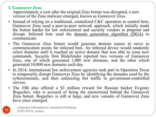 Lokendra Vishwakarma, Assistant Professor,
SVIIT-SVVV, Indore12
3. Gameover Zeus
Approximately a year after the original Zeus botnet was disrupted, a new
version of the Zeus malware emerged, known as Gameover Zeus.
 Instead of relying on a traditional, centralized C&C operation to control bots,
Gameover Zeus used a peer-to-peer network approach, which initially made
the botnet harder for law enforcement and security vendors to pinpoint and
disrupt. Infected bots used the domain generation algorithm (DGA) to
communicate.
 The Gameover Zeus botnet would generate domain names to serve as
communication points for infected bots. An infected device would randomly
select domains until it reached an active domain that was able to issue new
commands. Security firm Bitdefender reported two versions of Gameover
Zeus, one of which generated 1,000 new domains, and the other which
generated 10,000 new domains each day.
 In 2014, international law enforcement agencies took part in Operation Tovar
to temporarily disrupt Gameover Zeus by identifying the domains used by the
cybercriminals, and then redirecting bot traffic to government-controlled
servers.
 The FBI also offered a $3 million reward for Russian hacker Evgeniy
Bogachev, who is accused of being the mastermind behind the Gameover
Zeus botnet. Bogachev is still at large, and new variants of Gameover Zeus
have since emerged.
 