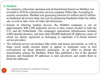 Lokendra Vishwakarma, Assistant Professor,
SVIIT-SVVV, Indore13
4. Methbot
An extensive cybercrime operation and ad fraud botnet known as Methbot was
revealed in 2016 by cybersecurity services company White Ops. According to
security researchers, Methbot was generating between $3 million and $5 million
in fraudulent ad revenue daily last year by producing fraudulent clicks for online
ads, as well as fake views of video advertisements.
 Instead of infecting random devices, the Methbot campaign is run on
approximately 800-1,200 dedicated servers in data centers located in both the
U.S. and the Netherlands. The campaign's operational infrastructure includes
6,000 spoofed domains, and more than 850,000 dedicated IP addresses, many of
which are falsely registered as belonging to legitimate U.S.-based internet
service providers.
 The infected servers can produce fake clicks and mouse movements, as well as
forge social media account logins to appear as legitimate users to fool
conventional ad fraud detection techniques. In an effort to disrupt the
monetization scheme for Methbot, White Ops published a list of the spoofed
domains and fraudulent IP addresses to alert advertisers and enable them to
block the addresses.
 