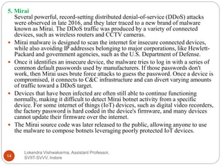 Lokendra Vishwakarma, Assistant Professor,
SVIIT-SVVV, Indore14
5. Mirai
Several powerful, record-setting distributed denial-of-service (DDoS) attacks
were observed in late 2016, and they later traced to a new brand of malware
known as Mirai. The DDoS traffic was produced by a variety of connected
devices, such as wireless routers and CCTV cameras.
 Mirai malware is designed to scan the internet for insecure connected devices,
while also avoiding IP addresses belonging to major corporations, like Hewlett-
Packard and government agencies, such as the U.S. Department of Defense.
 Once it identifies an insecure device, the malware tries to log in with a series of
common default passwords used by manufacturers. If those passwords don't
work, then Mirai uses brute force attacks to guess the password. Once a device is
compromised, it connects to C&C infrastructure and can divert varying amounts
of traffic toward a DDoS target.
 Devices that have been infected are often still able to continue functioning
normally, making it difficult to detect Mirai botnet activity from a specific
device. For some internet of things (IoT) devices, such as digital video recorders,
the factory password is hard coded in the device's firmware, and many devices
cannot update their firmware over the internet.
 The Mirai source code was later released to the public, allowing anyone to use
the malware to compose botnets leveraging poorly protected IoT devices.
 