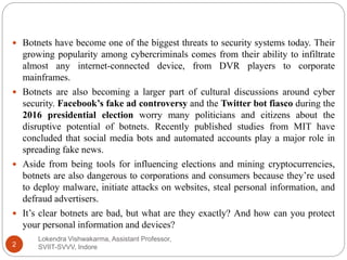 Lokendra Vishwakarma, Assistant Professor,
SVIIT-SVVV, Indore2
 Botnets have become one of the biggest threats to security systems today. Their
growing popularity among cybercriminals comes from their ability to infiltrate
almost any internet-connected device, from DVR players to corporate
mainframes.
 Botnets are also becoming a larger part of cultural discussions around cyber
security. Facebook’s fake ad controversy and the Twitter bot fiasco during the
2016 presidential election worry many politicians and citizens about the
disruptive potential of botnets. Recently published studies from MIT have
concluded that social media bots and automated accounts play a major role in
spreading fake news.
 Aside from being tools for influencing elections and mining cryptocurrencies,
botnets are also dangerous to corporations and consumers because they’re used
to deploy malware, initiate attacks on websites, steal personal information, and
defraud advertisers.
 It’s clear botnets are bad, but what are they exactly? And how can you protect
your personal information and devices?
 