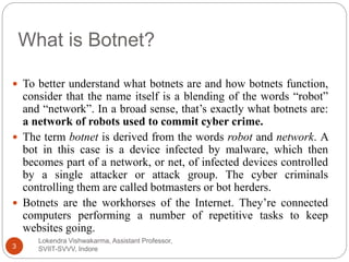 What is Botnet?
Lokendra Vishwakarma, Assistant Professor,
SVIIT-SVVV, Indore3
 To better understand what botnets are and how botnets function,
consider that the name itself is a blending of the words “robot”
and “network”. In a broad sense, that’s exactly what botnets are:
a network of robots used to commit cyber crime.
 The term botnet is derived from the words robot and network. A
bot in this case is a device infected by malware, which then
becomes part of a network, or net, of infected devices controlled
by a single attacker or attack group. The cyber criminals
controlling them are called botmasters or bot herders.
 Botnets are the workhorses of the Internet. They’re connected
computers performing a number of repetitive tasks to keep
websites going.
 