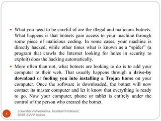 Lokendra Vishwakarma, Assistant Professor,
SVIIT-SVVV, Indore4
 What you need to be careful of are the illegal and malicious botnets.
What happens is that botnets gain access to your machine through
some piece of malicious coding. In some cases, your machine is
directly hacked, while other times what is known as a “spider” (a
program that crawls the Internet looking for holes in security to
exploit) does the hacking automatically.
 More often than not, what botnets are looking to do is to add your
computer to their web. That usually happens through a drive-by
download or fooling you into installing a Trojan horse on your
computer. Once the software is downloaded, the botnet will now
contact its master computer and let it know that everything is ready
to go. Now your computer, phone or tablet is entirely under the
control of the person who created the botnet.
 