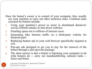Lokendra Vishwakarma, Assistant Professor,
SVIIT-SVVV, Indore5
Once the botnet’s owner is in control of your computer, they usually
use your machine to carry out other nefarious tasks. Common tasks
executed by botnets include:
1. Using your machine’s power to assist in distributed denial-of-
service (DDoS) attacks to shut down websites.
2. Emailing spam out to millions of Internet users.
3. Generating fake Internet traffic on a third-party website for
financial gain.
4. Replacing banner ads in your web browser specifically targeted at
you.
5. Pop-ups ads designed to get you to pay for the removal of the
botnet through a anti-spyware package.
6. The short answer is that a botnet is hijacking your computer to do
what botnets do -- carry out mundane(boring, tedious) tasks --
faster and better.
 