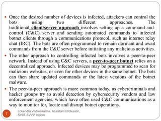 Lokendra Vishwakarma, Assistant Professor,
SVIIT-SVVV, Indore7
 Once the desired number of devices is infected, attackers can control the
bots using two different approaches. The
traditional client/server approach involves setting up a command-and-
control (C&C) server and sending automated commands to infected
botnet clients through a communications protocol, such as internet relay
chat (IRC). The bots are often programmed to remain dormant and await
commands from the C&C server before initiating any malicious activities.
 The other approach to controlling infected bots involves a peer-to-peer
network. Instead of using C&C servers, a peer-to-peer botnet relies on a
decentralized approach. Infected devices may be programmed to scan for
malicious websites, or even for other devices in the same botnet. The bots
can then share updated commands or the latest versions of the botnet
malware.
 The peer-to-peer approach is more common today, as cybercriminals and
hacker groups try to avoid detection by cybersecurity vendors and law
enforcement agencies, which have often used C&C communications as a
way to monitor for, locate and disrupt botnet operations.
 