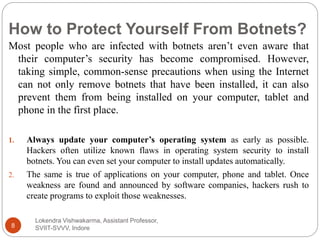 How to Protect Yourself From Botnets?
Lokendra Vishwakarma, Assistant Professor,
SVIIT-SVVV, Indore8
Most people who are infected with botnets aren’t even aware that
their computer’s security has become compromised. However,
taking simple, common-sense precautions when using the Internet
can not only remove botnets that have been installed, it can also
prevent them from being installed on your computer, tablet and
phone in the first place.
1. Always update your computer’s operating system as early as possible.
Hackers often utilize known flaws in operating system security to install
botnets. You can even set your computer to install updates automatically.
2. The same is true of applications on your computer, phone and tablet. Once
weakness are found and announced by software companies, hackers rush to
create programs to exploit those weaknesses.
 