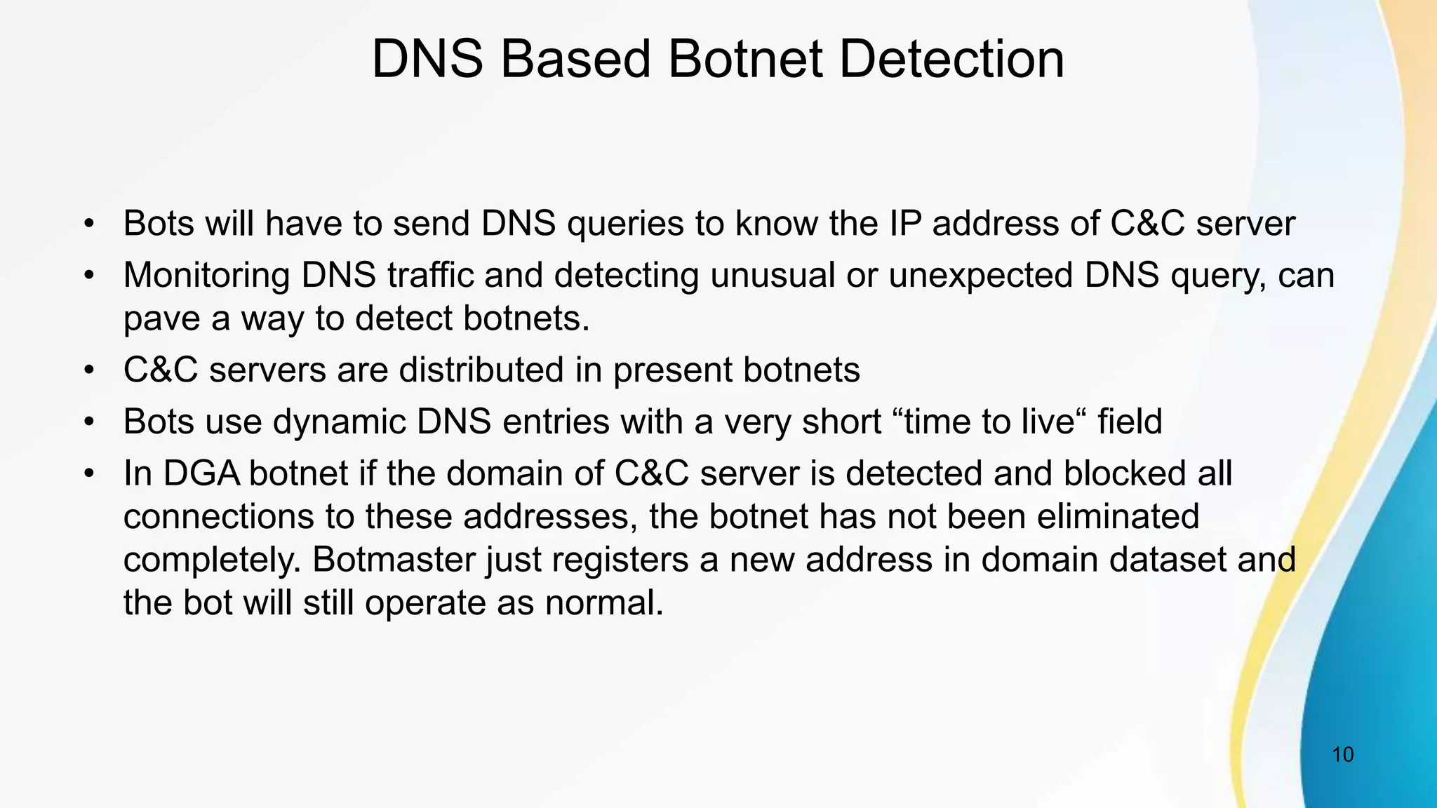 DNS Based Botnet Detection
• Bots will have to send DNS queries to know the IP address of C&C server
• Monitoring DNS traffic and detecting unusual or unexpected DNS query, can
pave a way to detect botnets.
• C&C servers are distributed in present botnets
• Bots use dynamic DNS entries with a very short “time to live“ field
• In DGA botnet if the domain of C&C server is detected and blocked all
connections to these addresses, the botnet has not been eliminated
completely. Botmaster just registers a new address in domain dataset and
the bot will still operate as normal.
10
 