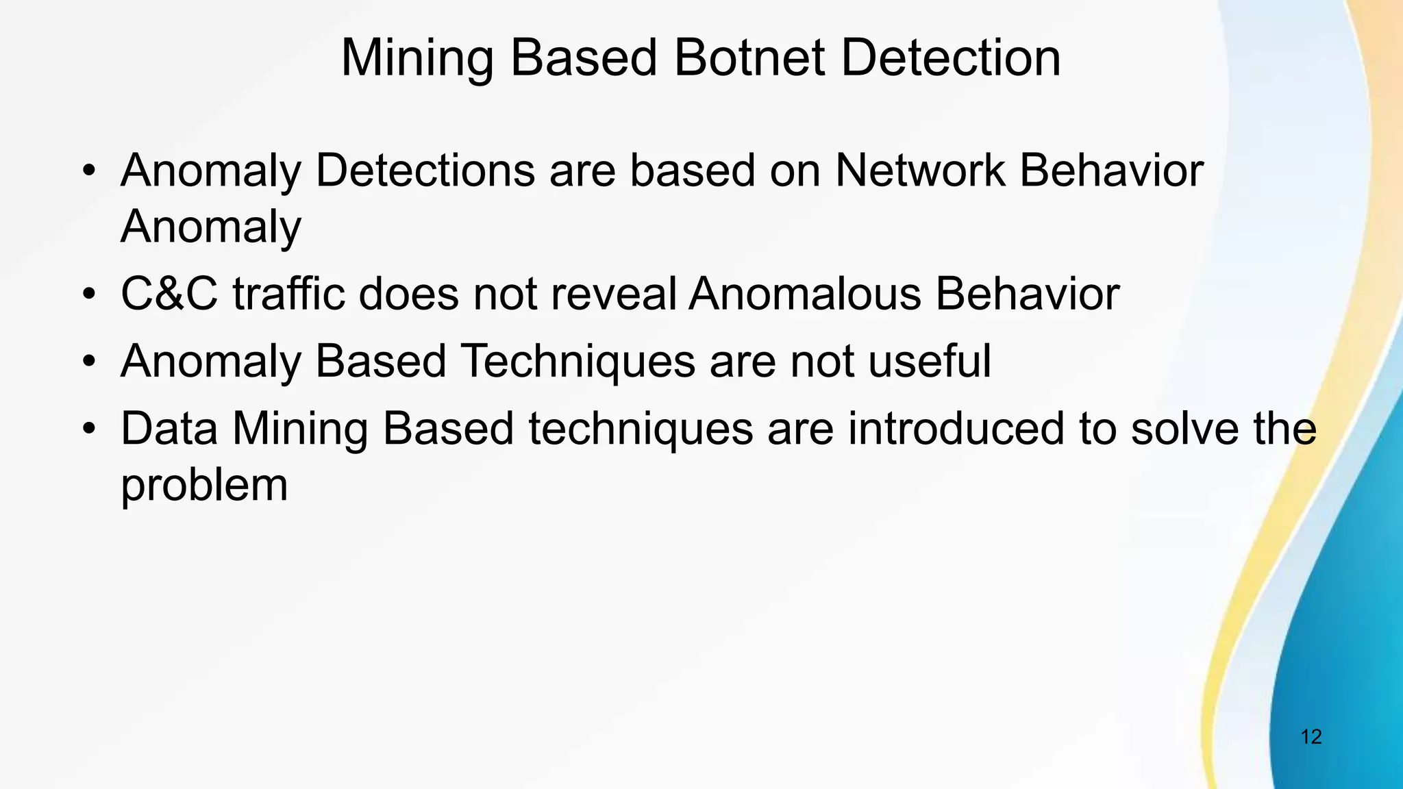 Mining Based Botnet Detection
• Anomaly Detections are based on Network Behavior
Anomaly
• C&C traffic does not reveal Anomalous Behavior
• Anomaly Based Techniques are not useful
• Data Mining Based techniques are introduced to solve the
problem
12
 