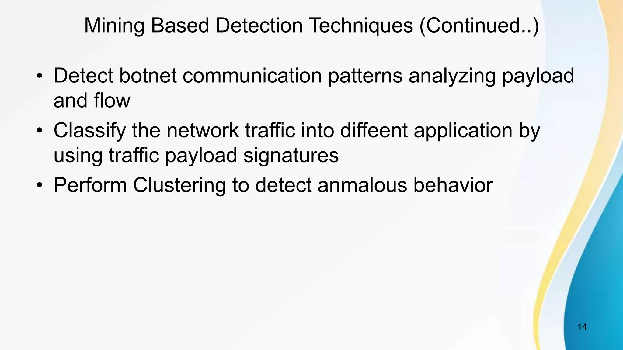 Mining Based Detection Techniques (Continued..)
• Detect botnet communication patterns analyzing payload
and flow
• Classify the network traffic into diffeent application by
using traffic payload signatures
• Perform Clustering to detect anmalous behavior
14
 