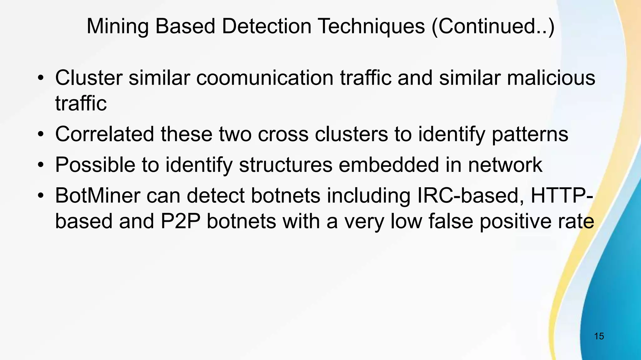 Mining Based Detection Techniques (Continued..)
• Cluster similar coomunication traffic and similar malicious
traffic
• Correlated these two cross clusters to identify patterns
• Possible to identify structures embedded in network
• BotMiner can detect botnets including IRC-based, HTTP-
based and P2P botnets with a very low false positive rate
15
 