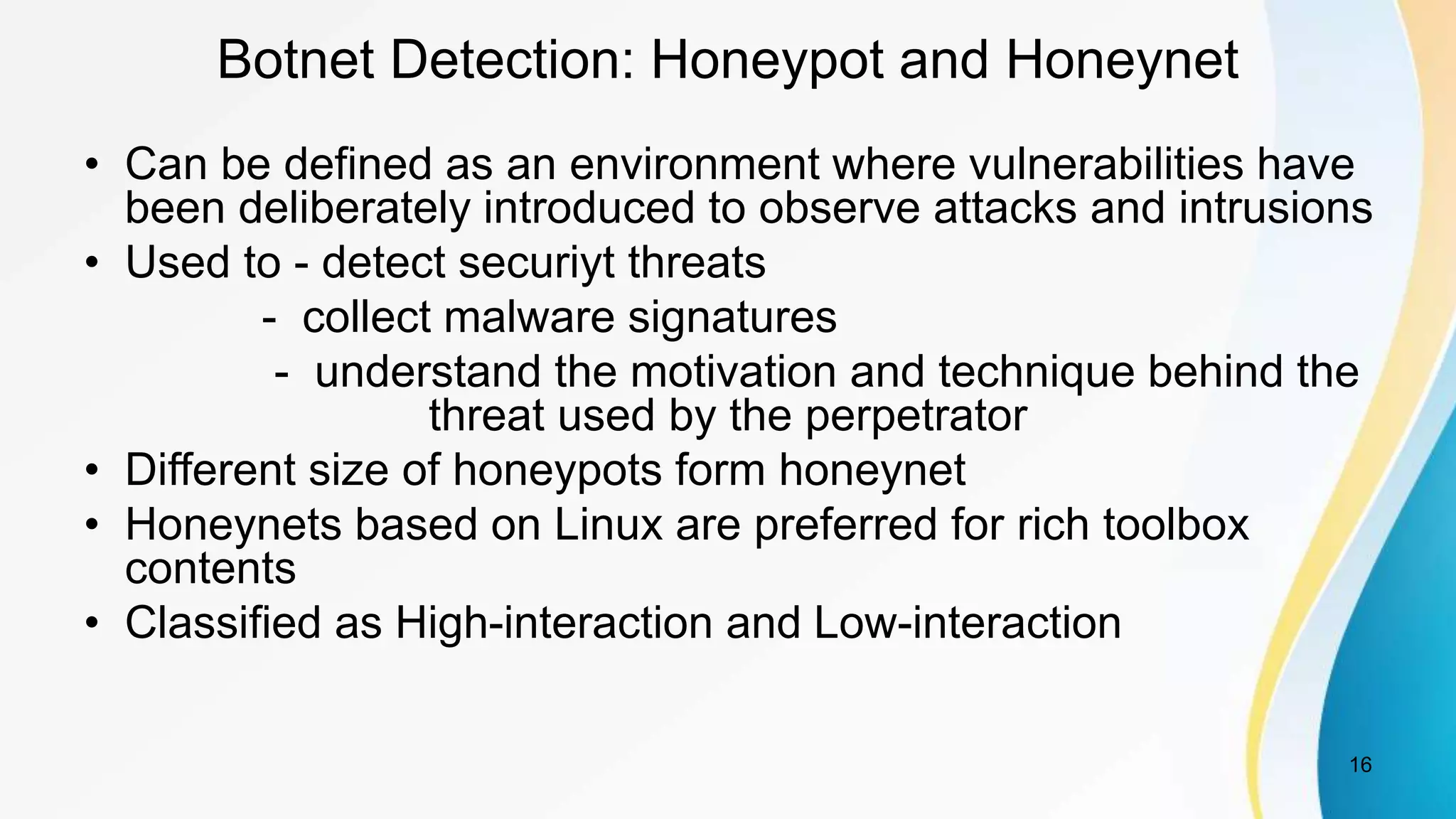 Botnet Detection: Honeypot and Honeynet
• Can be defined as an environment where vulnerabilities have
been deliberately introduced to observe attacks and intrusions
• Used to - detect securiyt threats
- collect malware signatures
- understand the motivation and technique behind the
threat used by the perpetrator
• Different size of honeypots form honeynet
• Honeynets based on Linux are preferred for rich toolbox
contents
• Classified as High-interaction and Low-interaction
16
 