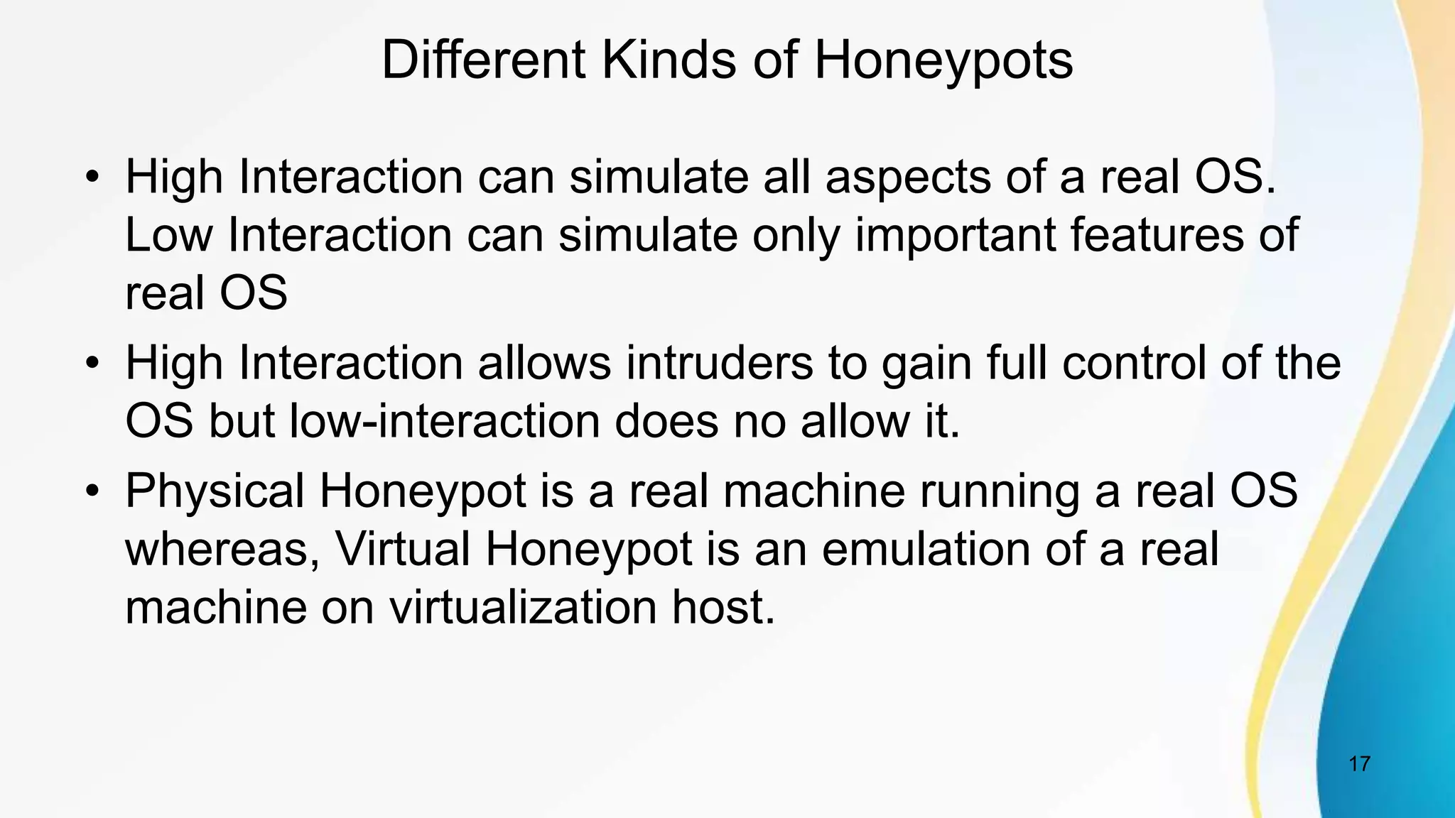 Different Kinds of Honeypots
• High Interaction can simulate all aspects of a real OS.
Low Interaction can simulate only important features of
real OS
• High Interaction allows intruders to gain full control of the
OS but low-interaction does no allow it.
• Physical Honeypot is a real machine running a real OS
whereas, Virtual Honeypot is an emulation of a real
machine on virtualization host.
17
 
