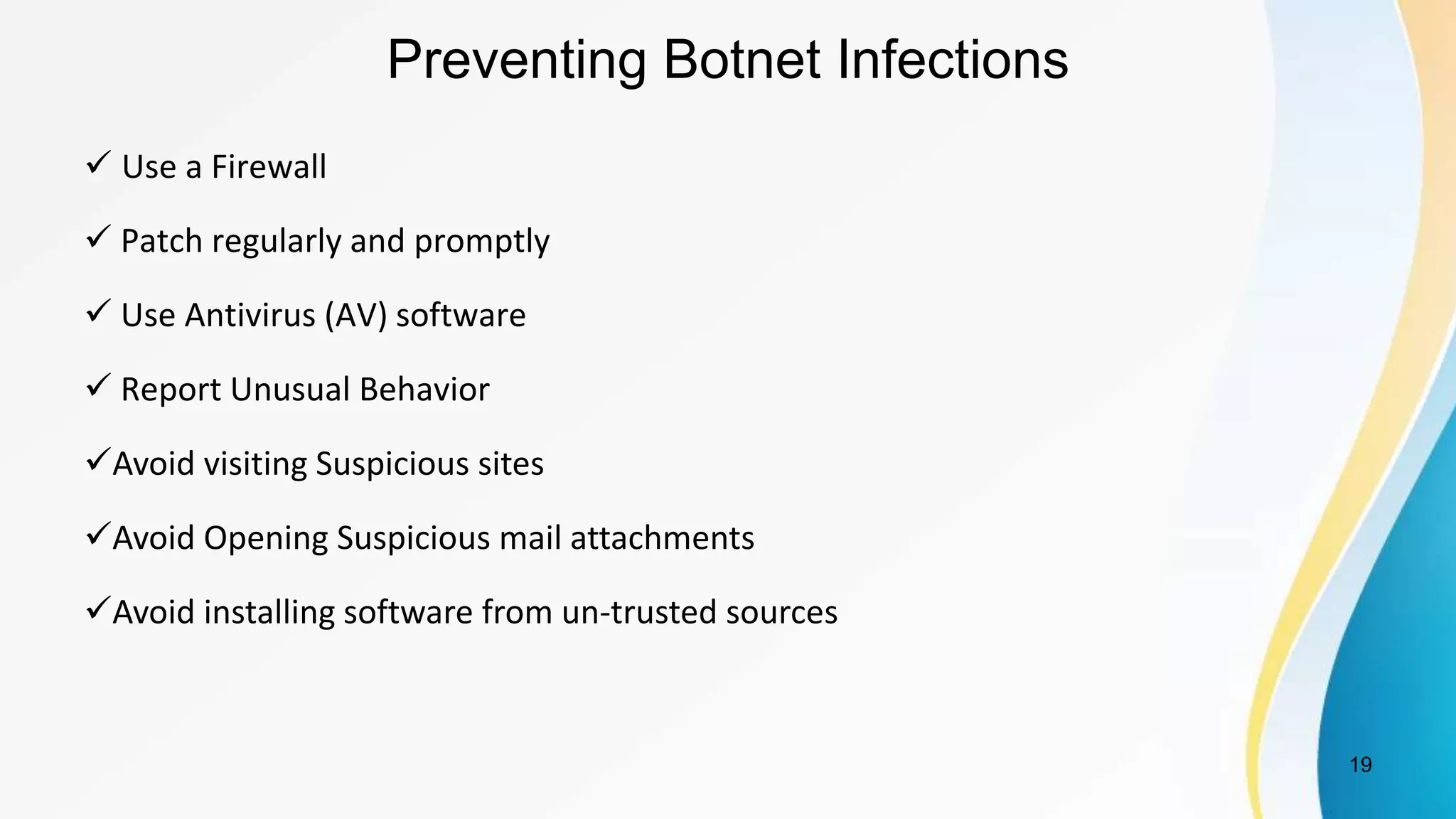 Preventing Botnet Infections
 Use a Firewall
 Patch regularly and promptly
 Use Antivirus (AV) software
 Report Unusual Behavior
Avoid visiting Suspicious sites
Avoid Opening Suspicious mail attachments
Avoid installing software from un-trusted sources
19
 