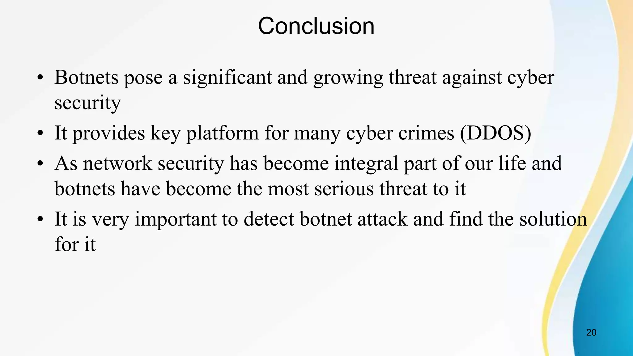 Conclusion
• Botnets pose a significant and growing threat against cyber
security
• It provides key platform for many cyber crimes (DDOS)
• As network security has become integral part of our life and
botnets have become the most serious threat to it
• It is very important to detect botnet attack and find the solution
for it
20
 
