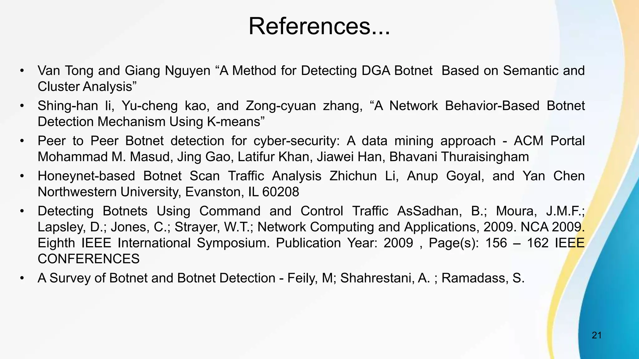 References...
• Van Tong and Giang Nguyen “A Method for Detecting DGA Botnet Based on Semantic and
Cluster Analysis”
• Shing-han li, Yu-cheng kao, and Zong-cyuan zhang, “A Network Behavior-Based Botnet
Detection Mechanism Using K-means”
• Peer to Peer Botnet detection for cyber-security: A data mining approach - ACM Portal
Mohammad M. Masud, Jing Gao, Latifur Khan, Jiawei Han, Bhavani Thuraisingham
• Honeynet-based Botnet Scan Traffic Analysis Zhichun Li, Anup Goyal, and Yan Chen
Northwestern University, Evanston, IL 60208
• Detecting Botnets Using Command and Control Traffic AsSadhan, B.; Moura, J.M.F.;
Lapsley, D.; Jones, C.; Strayer, W.T.; Network Computing and Applications, 2009. NCA 2009.
Eighth IEEE International Symposium. Publication Year: 2009 , Page(s): 156 – 162 IEEE
CONFERENCES
• A Survey of Botnet and Botnet Detection - Feily, M; Shahrestani, A. ; Ramadass, S.
21
 