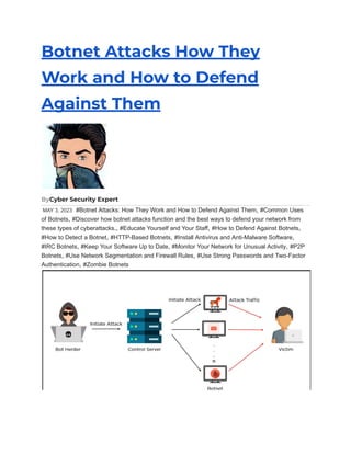 Botnet Attacks How They
Work and How to Defend
Against Them
ByCyber Security Expert
MAY 3, 2023 #Botnet Attacks: How They Work and How to Defend Against Them, #Common Uses
of Botnets, #Discover how botnet attacks function and the best ways to defend your network from
these types of cyberattacks., #Educate Yourself and Your Staff, #How to Defend Against Botnets,
#How to Detect a Botnet, #HTTP-Based Botnets, #Install Antivirus and Anti-Malware Software,
#IRC Botnets, #Keep Your Software Up to Date, #Monitor Your Network for Unusual Activity, #P2P
Botnets, #Use Network Segmentation and Firewall Rules, #Use Strong Passwords and Two-Factor
Authentication, #Zombie Botnets
 