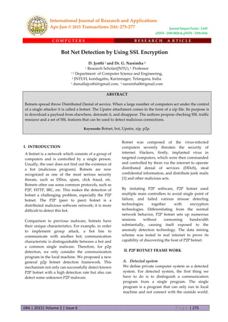 IJRA | 2015| Volume 2 | Issue 6 P a g e | 275
C O M P U T E R S R E S E A R C H A R T I C L E
Bot Net Detection by Using SSL Encryption
D. Jyothi 1 and Dr. G. Narsimha 2
1 Research Scholar(JNTU), 2 Professor
1 2 Department of Computer Science and Engineering,
2 JNTUH, kondagattu, Karimnager, Telangana, India.
1 damallajyothii@gmail.com, 2 narsimha06@gmail.com
ABSTRACT
Botnets spread throw Distributed Denial of service. When a large number of computers act under the control
of a single attacker it is called a botnet. The Upatre attachment comes in the form of a zip file. Its purpose is
to download a payload from elsewhere, detonate it, and disappear. The authors propose checking SSL traffic
resource and a set of SSL features that can be used to detect malicious connections.
Keywords: Botnet, bot, Upatre, zip, p2p.
I. INTRODUCTION
A botnet is a network which consists of a group of
computers and is controlled by a single person.
Usually, the user does not find out the existence of
a bot (malicious program). Botnets are now
recognized as one of the most serious security
threats, such as DDos, spam, click fraud, etc.
Botnets often use some common protocols, such as
P2P, HTTP, IRC, etc. This makes the detection of
botnet a challenging problem, especially the P2P
botnet. The P2P (peer to peer) botnet is a
distributed malicious software network; it is more
difficult to detect this bot.
Comparison to previous malware, botnets have
their unique characteristics. For example, in order
to implement group attack, a bot has to
communicate with another bot; communication
characteristic is distinguishable between a bot and
a common single malware. Therefore, for p2p
detection, we only consider the communication
program in the local machine. We proposed a new
general p2p botnet detection framework. This
mechanism not only can successfully detect known
P2P botnet with a high detection rate but also can
detect some unknown P2P malware.
Botnet was composed of the virus-infected
computers severely threaten the security of
internet. Hackers, firstly, implanted virus in
targeted computers, which were then commanded
and controlled by them via the internet to operate
distributed denial of services (DDoS), steal
confidential information, and distribute junk mails
[1] and other malicious acts.
By imitating P2P software, P2P botnet used
multiple main controllers to avoid single point of
failure, and failed various misuse detecting
technologies together with encryption
technologies. Differentiating from the normal
network behavior, P2P botnet sets up numerous
sessions without consuming bandwidth
substantially, causing itself exposed to the
anomaly detection technology. The data mining
scheme was tested in real internet to prove its
capability of discovering the host of P2P botnet.
II. P2P BOTNET FRAME WORK
A. Detected system
We define private computer system as a detected
system. For detected system, the first thing we
have to do is to distinguish a communication
program from a single program. The single
program is a program that can only run in local
machine and not connect with the outside world.
International Journal of Research and Applications
Apr-Jun © 2015 Transactions 2(6): 275-277 Journal Impact Factor : 2.643
eISSN : 2349-0020 & pISSN : 2394-4544
 