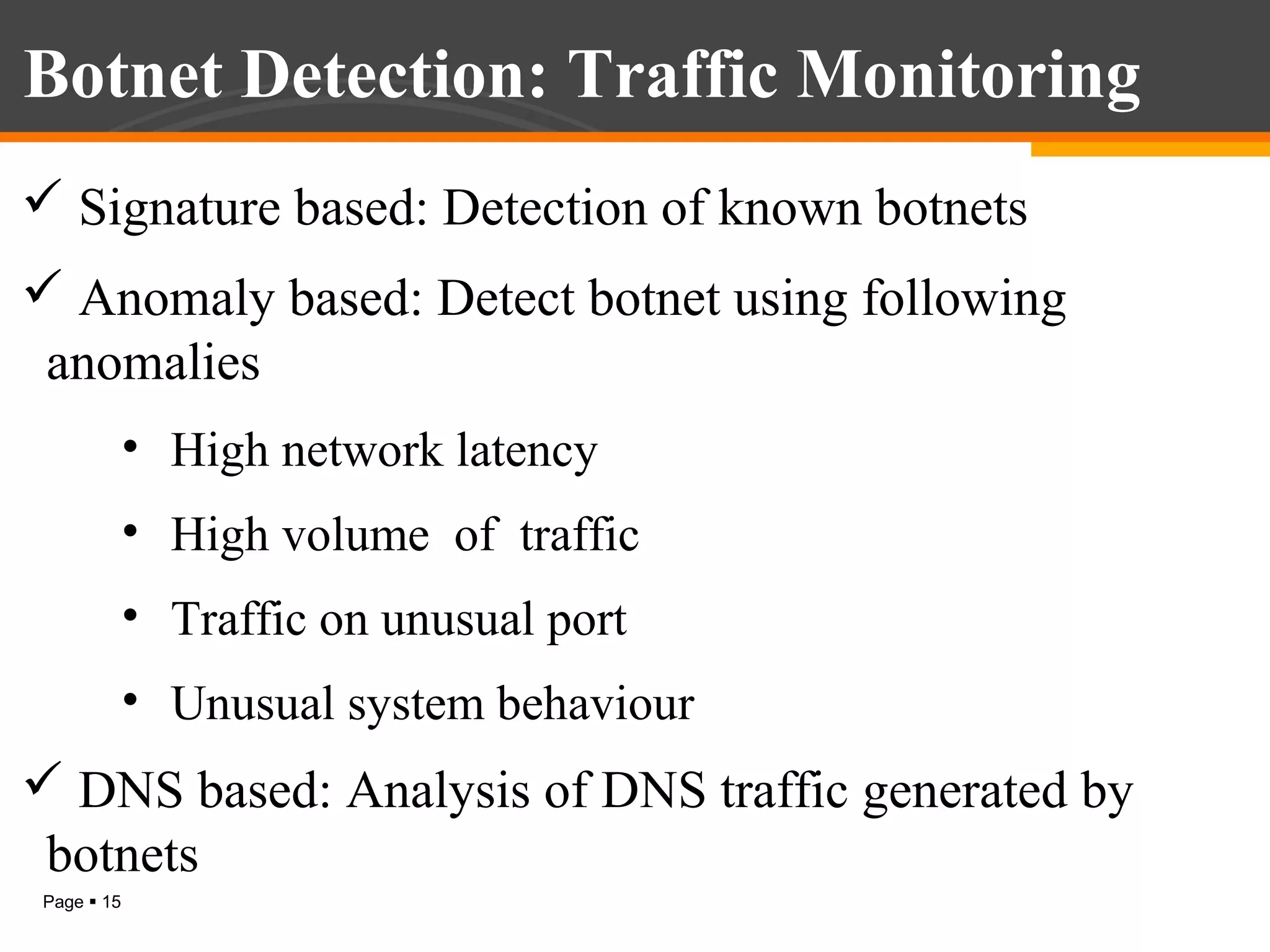 Botnet Detection: Traffic Monitoring
 Signature based: Detection of known botnets
 Anomaly based: Detect botnet using following
anomalies
• High network latency
• High volume of traffic
• Traffic on unusual port
• Unusual system behaviour

 DNS based: Analysis of DNS traffic generated by
botnets
Page  15

 