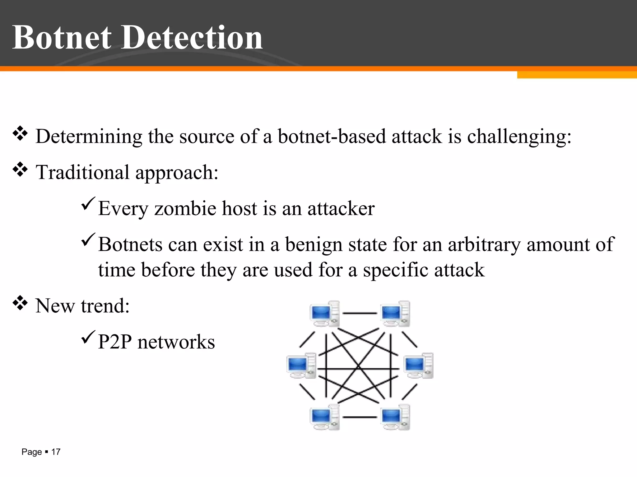 Botnet Detection
 Determining the source of a botnet-based attack is challenging:
 Traditional approach:
 Every zombie host is an attacker
 Botnets can exist in a benign state for an arbitrary amount of
time before they are used for a specific attack
 New trend:
 P2P networks

Page  17

 
