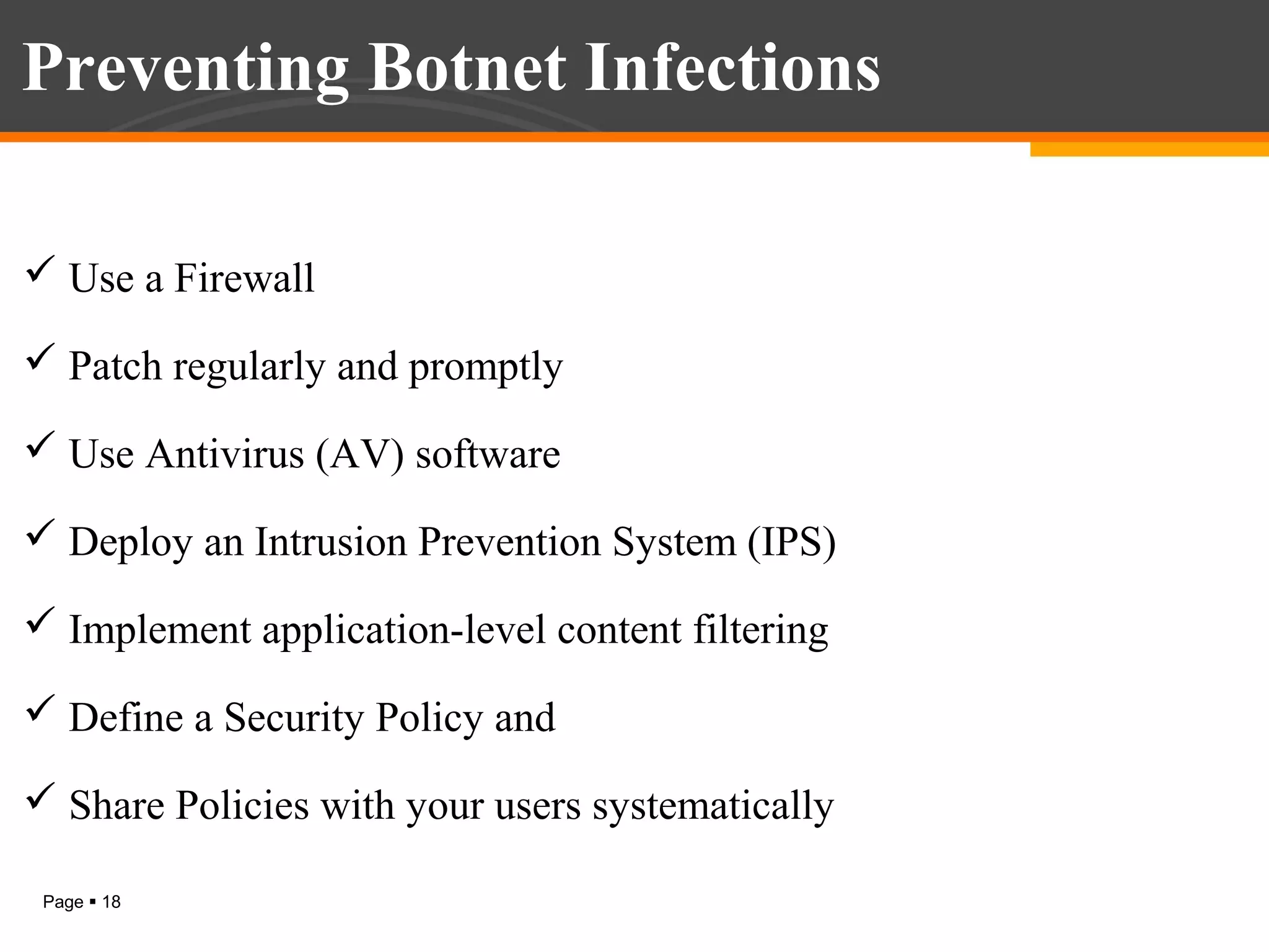 Preventing Botnet Infections
 Use a Firewall
 Patch regularly and promptly
 Use Antivirus (AV) software
 Deploy an Intrusion Prevention System (IPS)
 Implement application-level content filtering
 Define a Security Policy and
 Share Policies with your users systematically
Page  18

 
