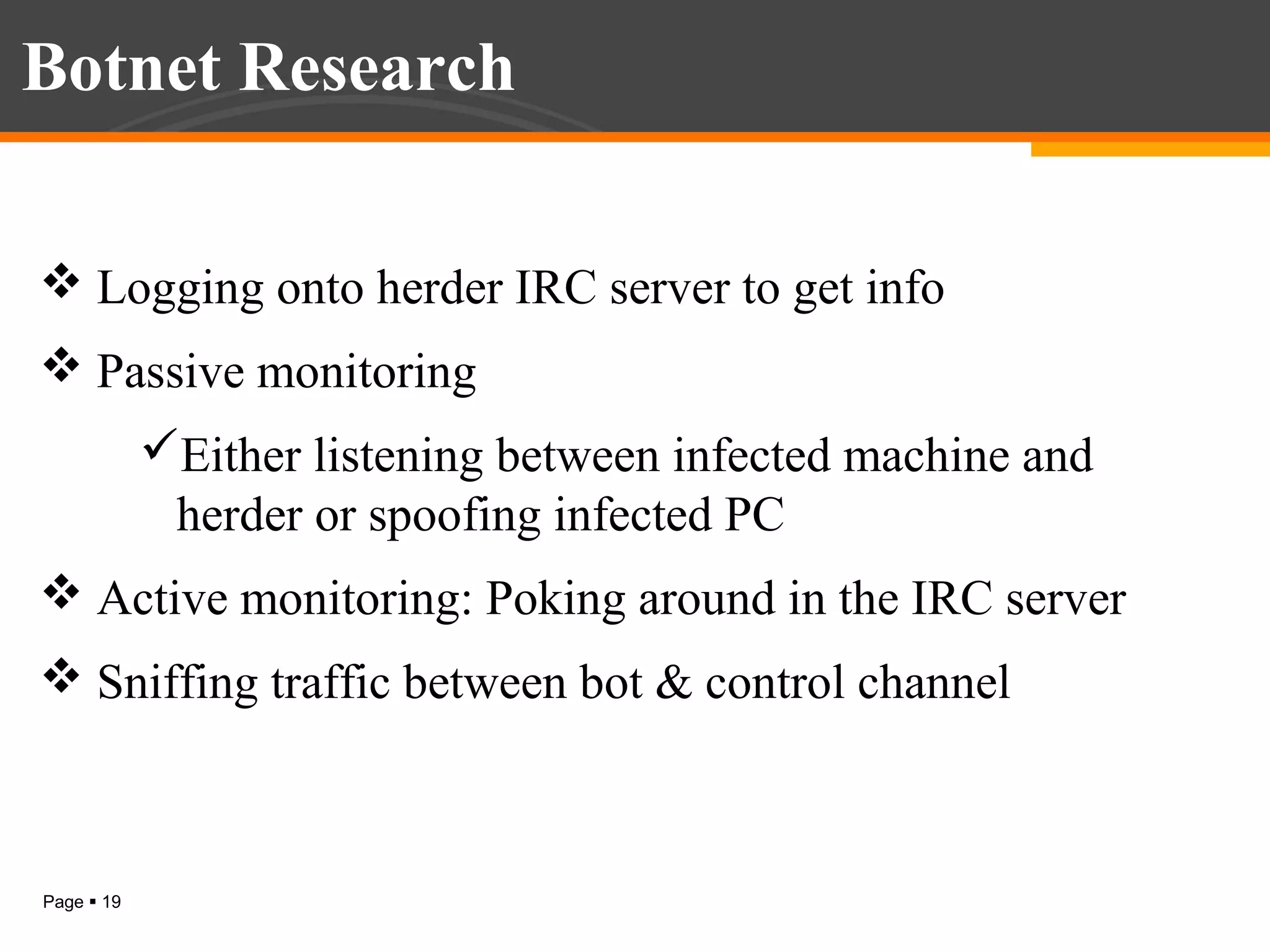 Botnet Research
 Logging onto herder IRC server to get info
 Passive monitoring
Either listening between infected machine and
herder or spoofing infected PC
 Active monitoring: Poking around in the IRC server
 Sniffing traffic between bot & control channel

Page  19

 