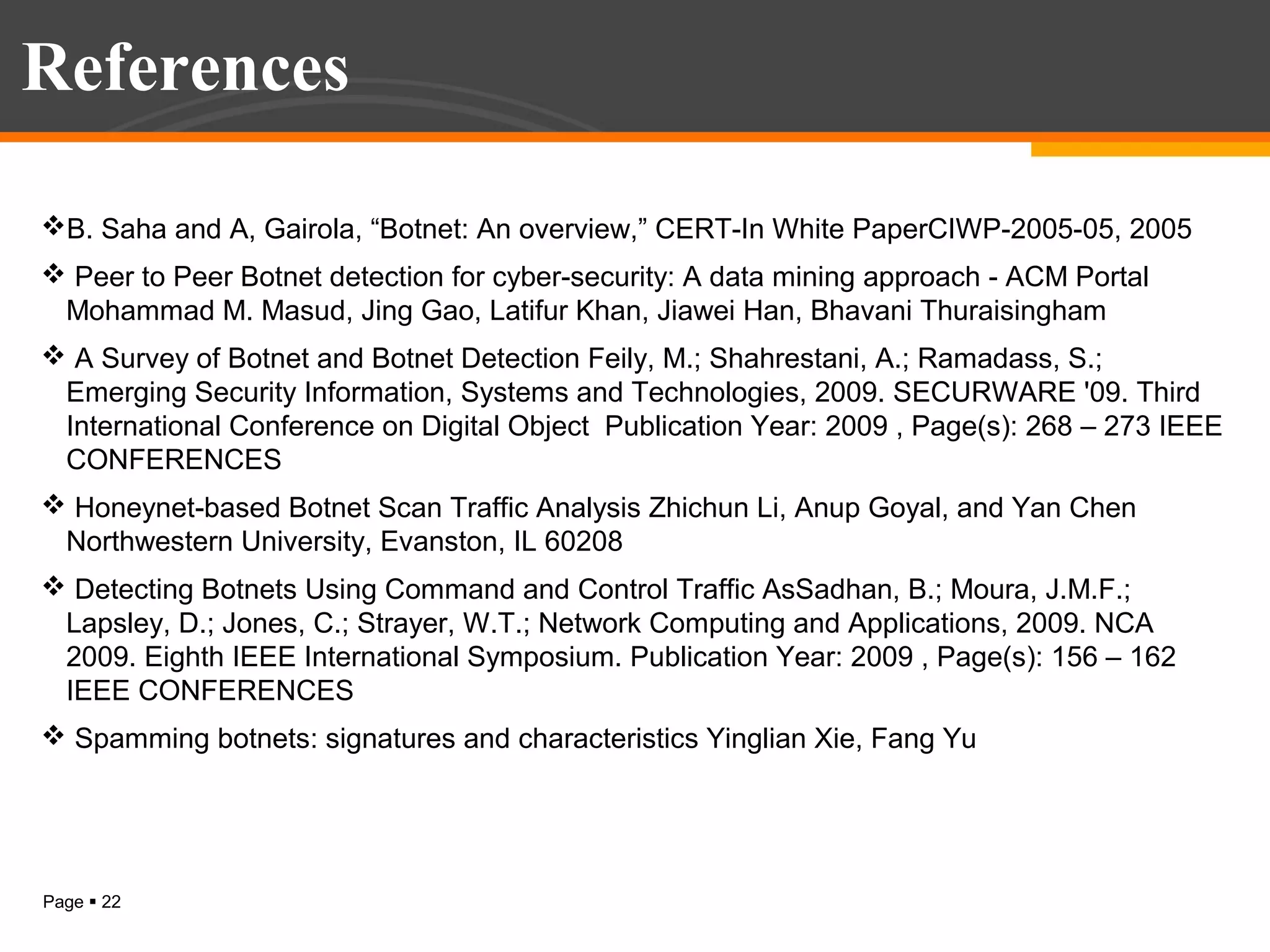 References
B. Saha and A, Gairola, “Botnet: An overview,” CERT-In White PaperCIWP-2005-05, 2005
 Peer to Peer Botnet detection for cyber-security: A data mining approach - ACM Portal
Mohammad M. Masud, Jing Gao, Latifur Khan, Jiawei Han, Bhavani Thuraisingham
 A Survey of Botnet and Botnet Detection Feily, M.; Shahrestani, A.; Ramadass, S.;
Emerging Security Information, Systems and Technologies, 2009. SECURWARE '09. Third
International Conference on Digital Object Publication Year: 2009 , Page(s): 268 – 273 IEEE
CONFERENCES
 Honeynet-based Botnet Scan Traffic Analysis Zhichun Li, Anup Goyal, and Yan Chen
Northwestern University, Evanston, IL 60208
 Detecting Botnets Using Command and Control Traffic AsSadhan, B.; Moura, J.M.F.;
Lapsley, D.; Jones, C.; Strayer, W.T.; Network Computing and Applications, 2009. NCA
2009. Eighth IEEE International Symposium. Publication Year: 2009 , Page(s): 156 – 162
IEEE CONFERENCES
 Spamming botnets: signatures and characteristics Yinglian Xie, Fang Yu

Page  22

 